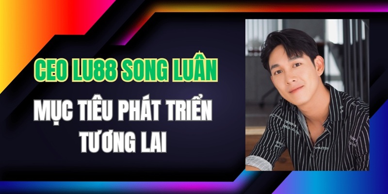 CEO Lu88 Song Luân muốn mở rộng thị trường sang nhiều khu vực